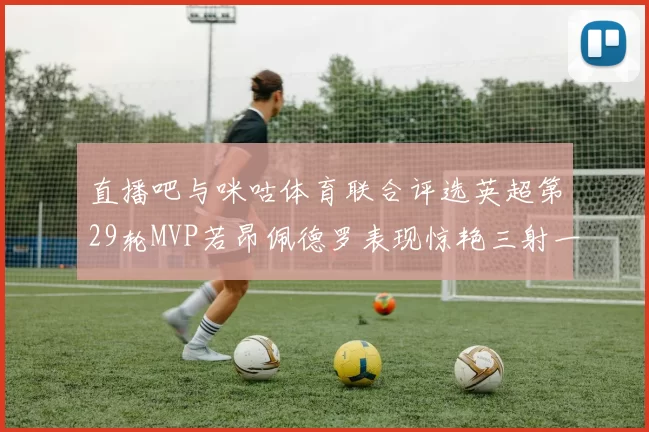 直播吧与咪咕体育联合评选英超第29轮MVP若昂佩德罗表现惊艳三射一传助球队获胜