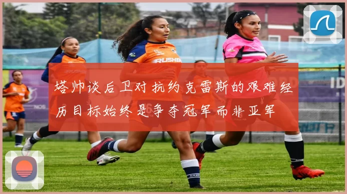 塔帅谈后卫对抗约克雷斯的艰难经历目标始终是争夺冠军而非亚军