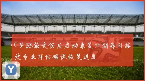 C罗腿筋受伤后启动康复计划每日接受专业评估确保恢复进度