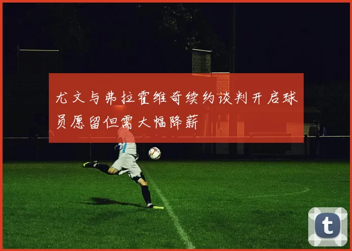 尤文与弗拉霍维奇续约谈判开启球员愿留但需大幅降薪