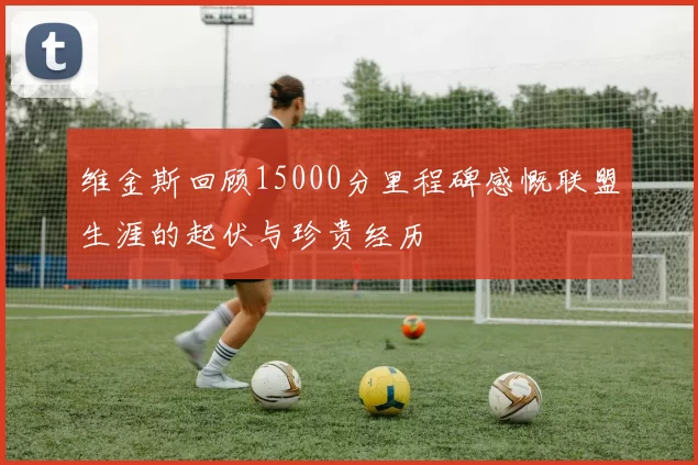维金斯回顾15000分里程碑感慨联盟生涯的起伏与珍贵经历