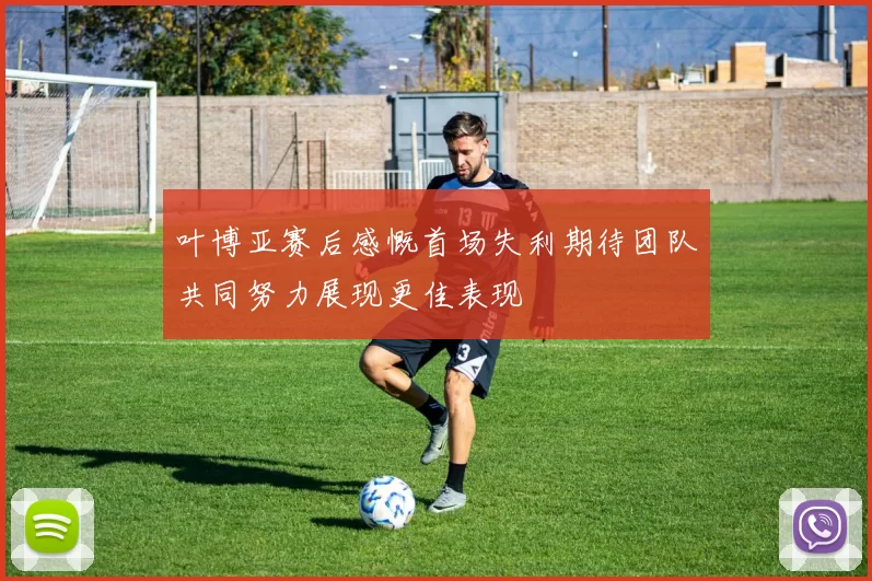 叶博亚赛后感慨首场失利期待团队共同努力展现更佳表现