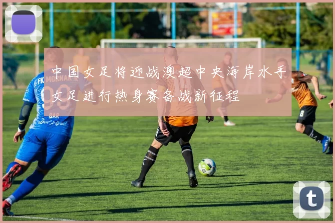 中国女足将迎战澳超中央海岸水手女足进行热身赛备战新征程