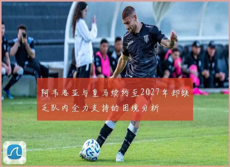 阿韦洛亚与皇马续约至2027年却缺乏队内全力支持的困境分析
