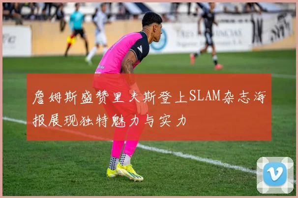 詹姆斯盛赞里夫斯登上SLAM杂志海报展现独特魅力与实力