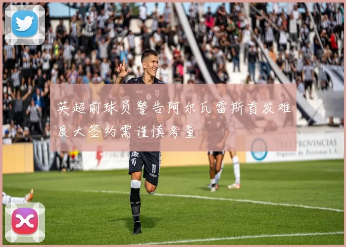 英超前球员警告阿尔瓦雷斯首发难度大签约需谨慎考量
