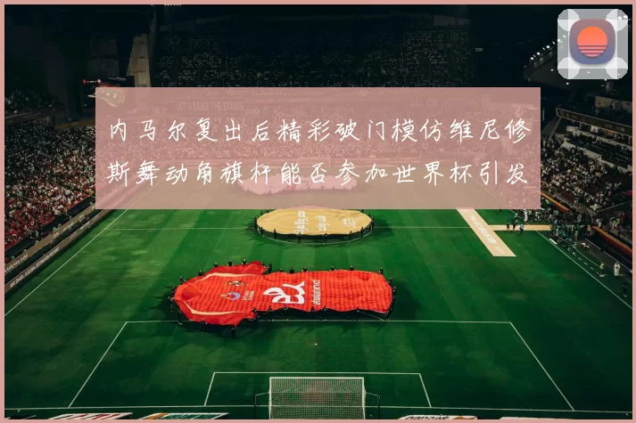 内马尔复出后精彩破门模仿维尼修斯舞动角旗杆能否参加世界杯引发热议