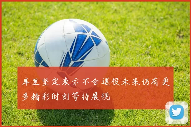 库里坚定表示不会退役未来仍有更多精彩时刻等待展现