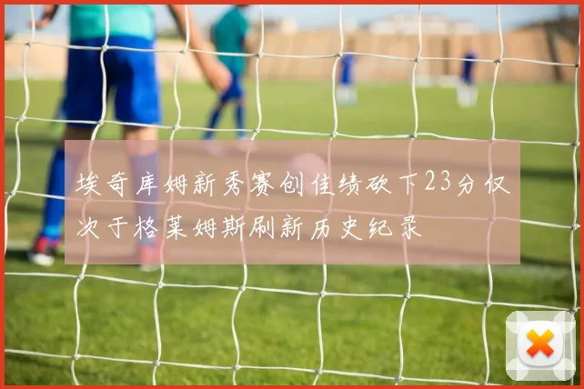 埃奇库姆新秀赛创佳绩砍下23分仅次于格莱姆斯刷新历史纪录