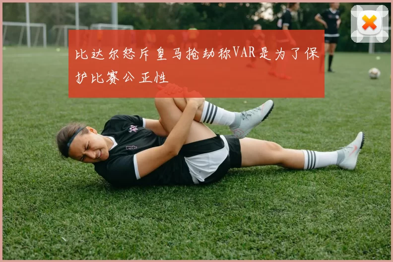 比达尔怒斥皇马抢劫称VAR是为了保护比赛公正性