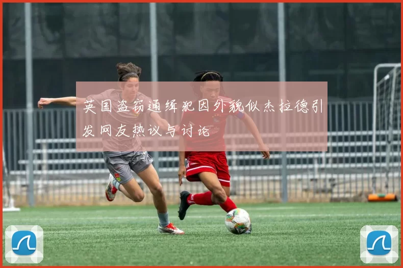 英国盗窃通缉犯因外貌似杰拉德引发网友热议与讨论