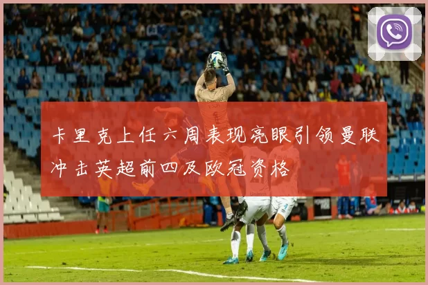 卡里克上任六周表现亮眼引领曼联冲击英超前四及欧冠资格