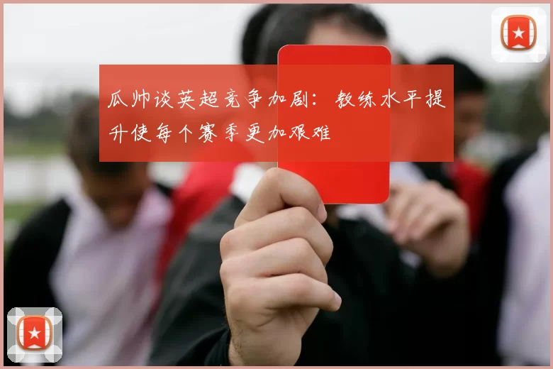 瓜帅谈英超竞争加剧：教练水平提升使每个赛季更加艰难