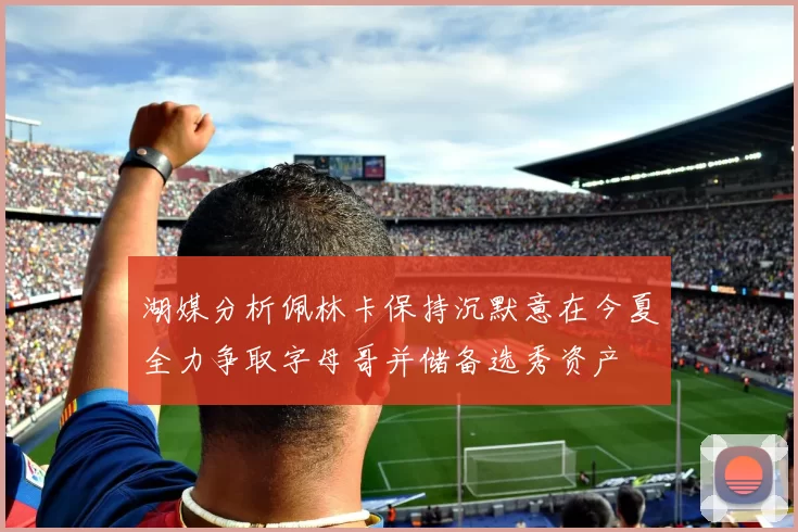 湖媒分析佩林卡保持沉默意在今夏全力争取字母哥并储备选秀资产