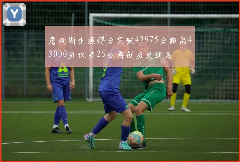 詹姆斯生涯得分突破42975分距离43000分仅差25分再创历史新高