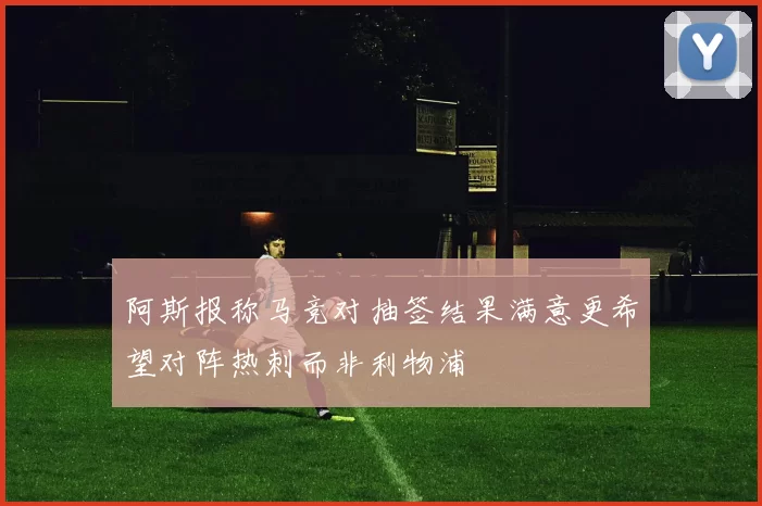 阿斯报称马竞对抽签结果满意更希望对阵热刺而非利物浦
