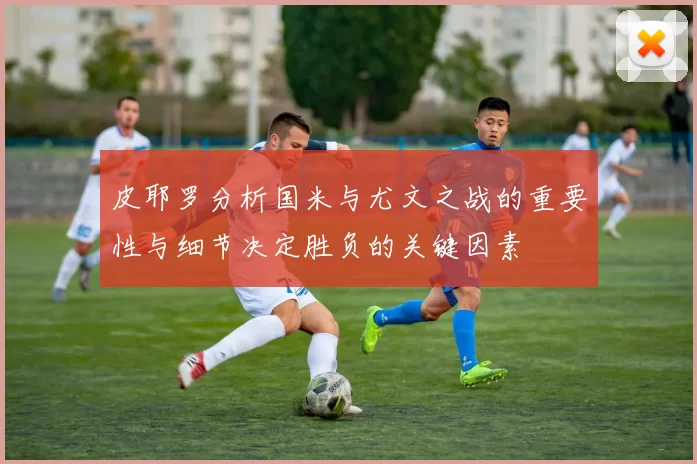 皮耶罗分析国米与尤文之战的重要性与细节决定胜负的关键因素
